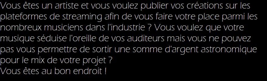 Vous êtes un artiste et vous voulez publier vos créations sur les plateformes de streaming afin de vous faire votre place parmi les nombreux musiciens dans l'industrie ? Vous voulez que votre musique séduise l'oreille de vos auditeurs mais vous ne pouvez pas vous permettre de sortir une somme d'argent astronomique pour le mix de votre projet ? 

Vous êtes au bon endroit !
