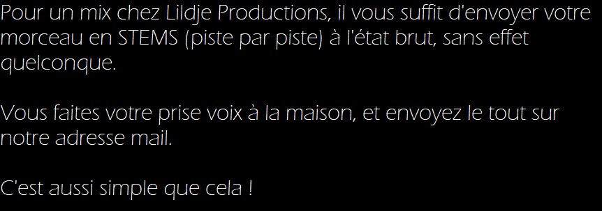 Pour un mix chez Lildje Productions, il vous suffit d'envoyer votre morceau en STEMS (piste par piste) à l'état brut, sans effet quelconque. 

Vous faites votre prise voix à la maison, et envoyez le tout sur notre adresse mail. 

C'est aussi simple que cela !   
