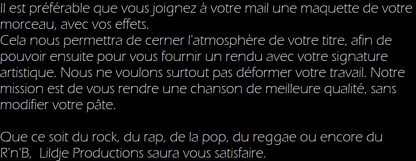 Il est préférable que vous joignez à votre mail une maquette de votre morceau, avec vos effets. 
Cela nous permettra de cerner l'atmosphère de votre titre, afin de pouvoir ensuite pour vous fournir un rendu avec votre signature artistique. Nous ne voulons surtout pas déformer votre travail. Notre mission est de vous rendre une chanson de meilleure qualité, sans modifier votre pâte.

Que ce soit du rock, du rap, de la pop, du reggae ou encore du R'n'B,  Lildje Productions saura vous satisfaire.