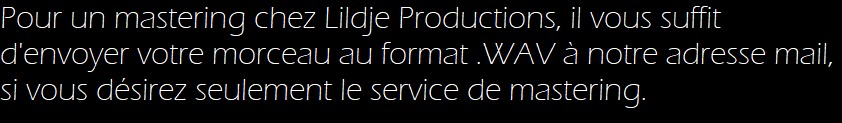 Pour un mastering chez Lildje Productions, il vous suffit d'envoyer votre morceau au format .WAV à notre adresse mail, si vous désirez seulement le service de mastering. 
