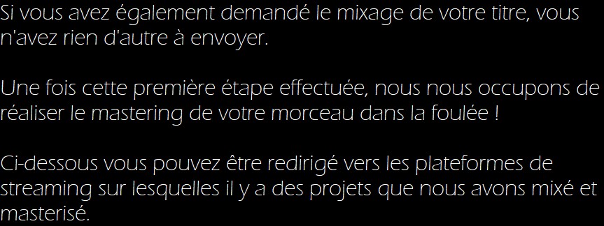 Si vous avez également demandé le mixage de votre titre, vous n'avez rien d'autre à envoyer.

Une fois cette première étape effectuée, nous nous occupons de réaliser le mastering de votre morceau dans la foulée !

Ci-dessous vous pouvez être redirigé vers les plateformes de streaming sur lesquelles il y a des projets que nous avons mixé et masterisé. 